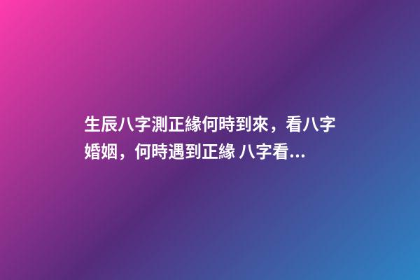 生辰八字測正緣何時到來，看八字婚姻，何時遇到正緣 八字看正緣出現時間，算自己的正緣什么時候出現